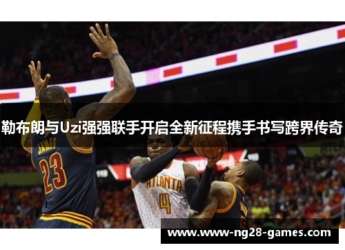 勒布朗与Uzi强强联手开启全新征程携手书写跨界传奇