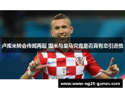卢库米转会传闻再起 国米与皇马究竟是否真有意引进他