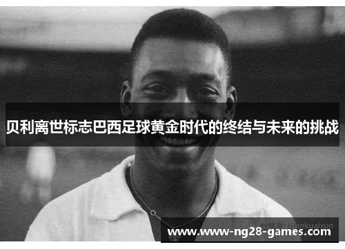 贝利离世标志巴西足球黄金时代的终结与未来的挑战