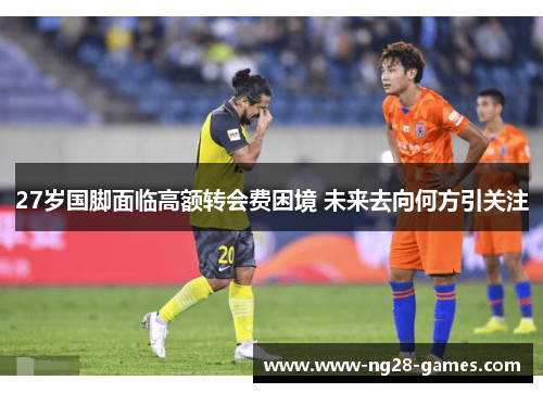 27岁国脚面临高额转会费困境 未来去向何方引关注