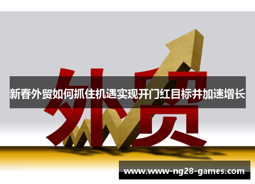 新春外贸如何抓住机遇实现开门红目标并加速增长