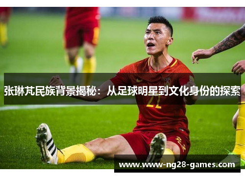张琳芃民族背景揭秘：从足球明星到文化身份的探索