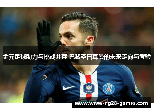 金元足球助力与挑战并存 巴黎圣日耳曼的未来走向与考验
