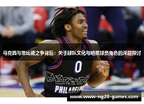 马克西与恩比德之争背后：关于球队文化与明星球员角色的深层探讨