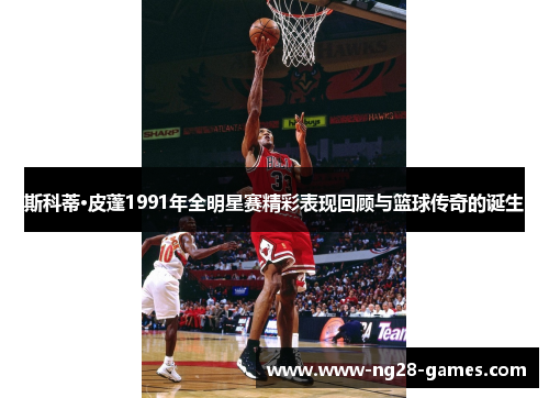 斯科蒂·皮蓬1991年全明星赛精彩表现回顾与篮球传奇的诞生