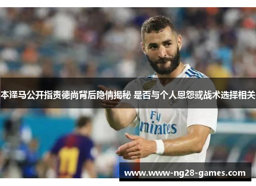本泽马公开指责德尚背后隐情揭秘 是否与个人恩怨或战术选择相关
