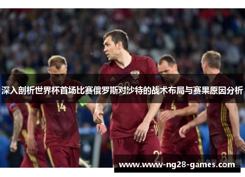 深入剖析世界杯首场比赛俄罗斯对沙特的战术布局与赛果原因分析