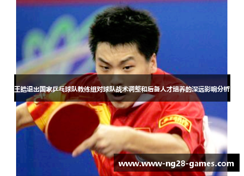 王皓退出国家乒乓球队教练组对球队战术调整和后备人才培养的深远影响分析 王皓退出国家乒乓球队教练组对球队战术调整和后备人才培养的深远影响分析