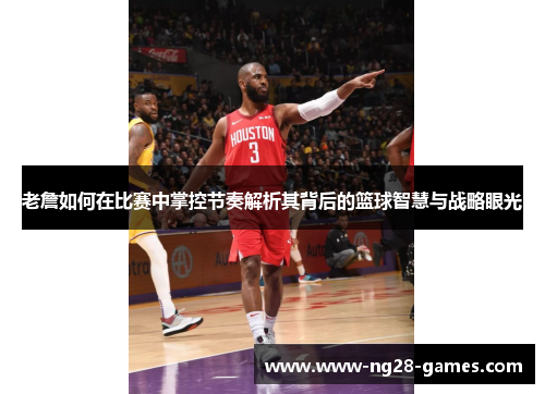 老詹如何在比赛中掌控节奏解析其背后的篮球智慧与战略眼光
