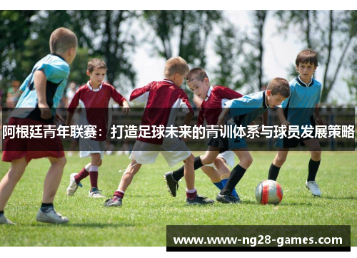 阿根廷青年联赛：打造足球未来的青训体系与球员发展策略
