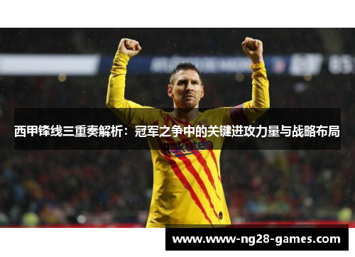 西甲锋线三重奏解析：冠军之争中的关键进攻力量与战略布局